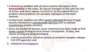 • A theoretical problem with all classic laxative therapies is their
bioavailability in the colon. All require transport to the colon for site
of action, and some require metabolism via the enteral flora to
produce active products, for example, hydrolysis of stimulant
laxatives.
• Furthermore, laxatives are often poorly tolerated because of pain
(mainly stimulant) or unpredictable diarrhea with or without
incontinence (mainly osmotic).
• Given the burden of disease, much investment has been made to find
newer classes of drug to treat chronic constipation. To date, two
classes of drug are being developed:
1. colonic prokinetics, based on activity at serotonin receptor subtype
4 (5-HT4 agonists), and
2. intestinal secretagogues.
37
 