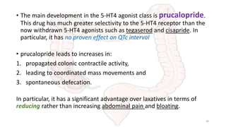 • The main development in the 5-HT4 agonist class is prucalopride.
This drug has much greater selectivity to the 5-HT4 receptor than the
now withdrawn 5-HT4 agonists such as tegaserod and cisapride. In
particular, it has no proven effect on QTc interval
• prucalopride leads to increases in:
1. propagated colonic contractile activity,
2. leading to coordinated mass movements and
3. spontaneous defecation.
In particular, it has a significant advantage over laxatives in terms of
reducing rather than increasing abdominal pain and bloating.
38
 