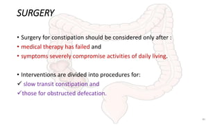 SURGERY
• Surgery for constipation should be considered only after :
• medical therapy has failed and
• symptoms severely compromise activities of daily living.
• Interventions are divided into procedures for:
 slow transit constipation and
those for obstructed defecation.
40
 
