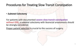 Procedures for Treating Slow Transit Constipation
• Subtotal Colectomy
For patients with documented severe slow transit constipation
without ODS, a subtotal colectomy with ileorectal anastomosis should
be strongly considered.
Proper patient selection is crucial to the success of surgery.
41
 