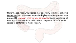 • Nevertheless, most would agree that colectomy continues to have a
limited role as a treatment option for highly selected patients with
proven STC (probably < 5% chronic constipation) who have failed all
nonsurgical interventions and in whom symptoms are sufficiently
severe to contemplate major surgery.
42
 