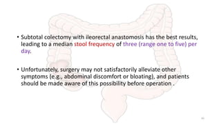 • Subtotal colectomy with ileorectal anastomosis has the best results,
leading to a median stool frequency of three (range one to five) per
day.
• Unfortunately, surgery may not satisfactorily alleviate other
symptoms (e.g., abdominal discomfort or bloating), and patients
should be made aware of this possibility before operation .
43
 