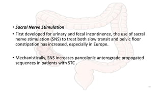• Sacral Nerve Stimulation
• First developed for urinary and fecal incontinence, the use of sacral
nerve stimulation (SNS) to treat both slow transit and pelvic floor
constipation has increased, especially in Europe.
• Mechanistically, SNS increases pancolonic anterograde propogated
sequences in patients with STC .
44
 