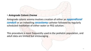 • Antegrade Colonic Enema
Antegrade colonic enema involves creation of either an appendiceal
conduit or an indwelling cecostomy catheter followed by regularly
scheduled instillation of either water or PEG solution.
This procedure is most frequently used in the pediatric population, and
adult data are limited but encouraging .
45
 