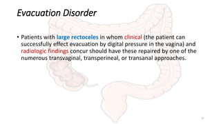 Evacuation Disorder
• Patients with large rectoceles in whom clinical (the patient can
successfully effect evacuation by digital pressure in the vagina) and
radiologic findings concur should have these repaired by one of the
numerous transvaginal, transperineal, or transanal approaches.
47
 