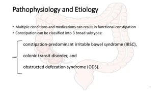 Pathophysiology and Etiology
• Multiple conditions and medications can result in functional constipation
• Constipation can be classified into 3 broad subtypes:
constipation-predominant irritable bowel syndrome (IBSC),
colonic transit disorder, and
obstructed defecation syndrome (ODS).
5
 