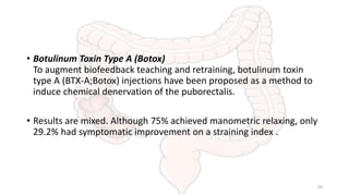 • Botulinum Toxin Type A (Botox)
To augment biofeedback teaching and retraining, botulinum toxin
type A (BTX-A;Botox) injections have been proposed as a method to
induce chemical denervation of the puborectalis.
• Results are mixed. Although 75% achieved manometric relaxing, only
29.2% had symptomatic improvement on a straining index .
50
 