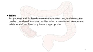 • Stoma
For patients with isolated severe outlet obstruction, end colostomy
can be considered. As stated earlier, when a slow transit component
exists as well, an ileostomy is more appropriate.
53
 