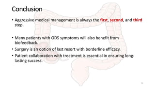 Conclusion
• Aggressive medical management is always the first, second, and third
step.
• Many patients with ODS symptoms will also benefit from
biofeedback.
• Surgery is an option of last resort with borderline efficacy.
• Patient collaboration with treatment is essential in ensuring long-
lasting success.
54
 