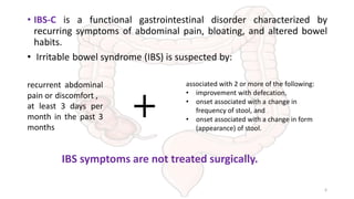 • IBS-C is a functional gastrointestinal disorder characterized by
recurring symptoms of abdominal pain, bloating, and altered bowel
habits.
• Irritable bowel syndrome (IBS) is suspected by:
recurrent abdominal
pain or discomfort ,
at least 3 days per
month in the past 3
months
associated with 2 or more of the following:
• improvement with defecation,
• onset associated with a change in
frequency of stool, and
• onset associated with a change in form
(appearance) of stool.
IBS symptoms are not treated surgically.
6
 