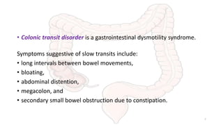• Colonic transit disorder is a gastrointestinal dysmotility syndrome.
Symptoms suggestive of slow transits include:
• long intervals between bowel movements,
• bloating,
• abdominal distention,
• megacolon, and
• secondary small bowel obstruction due to constipation.
7
 