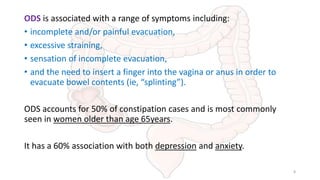 ODS is associated with a range of symptoms including:
• incomplete and/or painful evacuation,
• excessive straining,
• sensation of incomplete evacuation,
• and the need to insert a finger into the vagina or anus in order to
evacuate bowel contents (ie, “splinting”).
ODS accounts for 50% of constipation cases and is most commonly
seen in women older than age 65years.
It has a 60% association with both depression and anxiety.
8
 