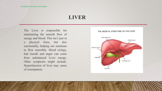 LIVER
Constipation with electro-homeopathy
The Liver is responsible for
maintaining the smooth flow of
energy and blood. This isn’t just in
a physical form, but also
emotionally, helping our emotions
to flow smoothly. Mood swings,
bad moods and anger can come
from unbalanced Liver energy.
Other symptoms might include.
Hyperfunction of liver may cause
of constipation.
 