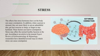 STRESS
Constipation with electro-homeopathy
The effects that stress hormones have on the body
can cause constipation. In addition, when a person is
stressed, they are more likely to eat an unhealthful
diet, get less exercise or sleep, or forget to stay
hydrated. These factors can lead to constipation.
Stress may affect the normal healthy bacteria in the
gut. According to an article in the journal Expert
Review of Gastroenterology & Hepatology,
researchers have identified several ways in which
stress can cause constipation
 