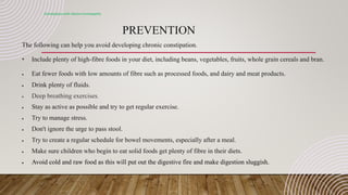 PREVENTION
Constipation with electro-homeopathy
The following can help you avoid developing chronic constipation.
• Include plenty of high-fibre foods in your diet, including beans, vegetables, fruits, whole grain cereals and bran.
 Eat fewer foods with low amounts of fibre such as processed foods, and dairy and meat products.
 Drink plenty of fluids.
 Deep breathing exercises.
 Stay as active as possible and try to get regular exercise.
 Try to manage stress.
 Don't ignore the urge to pass stool.
 Try to create a regular schedule for bowel movements, especially after a meal.
 Make sure children who begin to eat solid foods get plenty of fibre in their diets.
 Avoid cold and raw food as this will put out the digestive fire and make digestion sluggish.
 
