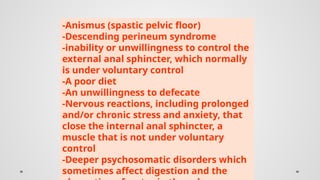 -Anismus (spastic pelvic floor)
-Descending perineum syndrome
-inability or unwillingness to control the
external anal sphincter, which normally
is under voluntary control
-A poor diet
-An unwillingness to defecate
-Nervous reactions, including prolonged
and/or chronic stress and anxiety, that
close the internal anal sphincter, a
muscle that is not under voluntary
control
-Deeper psychosomatic disorders which
sometimes affect digestion and the
 