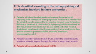 FC is classified according to the pathophysiological
mechanism involved in three catergories :
1. Patients with functional defecatory disorders (impaired rectal
emptying from inadequate rectal propulsion or abnormal relaxation in
the striated muscle responsible for opening the anal canal (relaxation
deficiency, paradoxical contraction or dyssynergic defecation) may be
detected. Both dysfunctions may be associated and often result in
diminished rectal sensitivity (hyposensitivity), structural pelvic floor
defects (excessive perineal descent, rectocele, enterocele,
intussusception, etc.)
2. Patients with slow colonic transit (SCT), where the time it takes the
intestinal material to pass through the colon is longer than normal.
3. Patients with normal colonic transit (NCT).
 