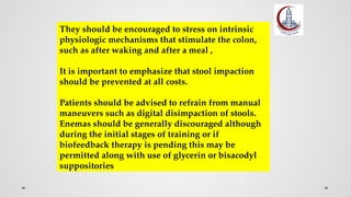 They should be encouraged to stress on intrinsic
physiologic mechanisms that stimulate the colon,
such as after waking and after a meal ,
It is important to emphasize that stool impaction
should be prevented at all costs.
Patients should be advised to refrain from manual
maneuvers such as digital disimpaction of stools.
Enemas should be generally discouraged although
during the initial stages of training or if
biofeedback therapy is pending this may be
permitted along with use of glycerin or bisacodyl
suppositories
 