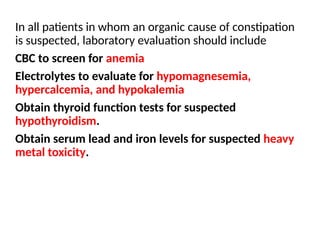 In all patients in whom an organic cause of constipation
is suspected, laboratory evaluation should include
CBC to screen for anemia
Electrolytes to evaluate for hypomagnesemia,
hypercalcemia, and hypokalemia
Obtain thyroid function tests for suspected
hypothyroidism.
Obtain serum lead and iron levels for suspected heavy
metal toxicity.
 