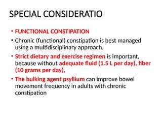 SPECIAL CONSIDERATIO
• FUNCTIONAL CONSTIPATION
• Chronic (functional) constipation is best managed
using a multidisciplinary approach.
• Strict dietary and exercise regimen is important,
because without adequate fluid (1.5 L per day), fiber
(10 grams per day),
• The bulking agent psyllium can improve bowel
movement frequency in adults with chronic
constipation
 