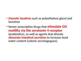 • Osmotic laxatives such as polyethylene glycol and
lactulose
• Newer prescription drugs that stimulate GO
motility via the serotonin 4 receptor
(prokinetics), as well as agents that directly
stimulate intestinal secretion to increase stool
water content (colonic secretagogues),
 