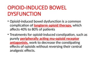 OPIOID-INDUCED BOWEL
DYSFUNCTION
• Opioid-induced bowel dysfunction is a common
complication of longterm opioid therapy, which
affects 40% to 80% of patients
• Treatments for opioid-induced constipation, such as
purely peripherally acting mu-opioid receptor
antagonists, work to decrease the constipating
effects of opioids without reversing their central
analgesic effects.
 
