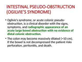 INTESTINAL PSEUDO-OBSTRUCTION
(OGILVIE’S SYNDROME)
• Ogilvie’s syndrome, or acute colonic pseudo-
obstruction, is a clinical disorder with the signs,
symptoms, and radiographic appearance of an
acute large bowel obstruction with no evidence of
distal colonic obstruction.
• The colon may become massively dilated (>10 cm).
If the bowel is not decompressed the patient risks
perforation, peritonitis, and death.
 