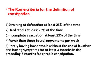 • The Rome criteria for the definition of
constipation
1)Straining at defecation at least 25% of the time
2)Hard stools at least 25% of the time
3)Incomplete evacuation at least 25% of the time
4)Fewer than three bowel movements per week
5)Rarely having loose stools without the use of laxatives
and having symptoms for at least 3 months in the
preceding 6 months for chronic constipation.
 