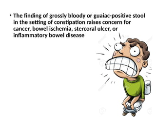 • The finding of grossly bloody or guaiac-positive stool
in the setting of constipation raises concern for
cancer, bowel ischemia, stercoral ulcer, or
inflammatory bowel disease
 