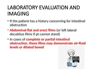 LABORATORY EVALUATION AND
IMAGING
• If the patient has a history concerning for intestinal
obstruction
• Abdominal flat and erect films (or left lateral
decubitus films if pt cannot stand)
• In cases of complete or partial intestinal
obstruction, these films may demonstrate air-fluid
levels or dilated bowel
 