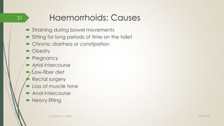 Haemorrhoids: Causes
 Straining during bowel movements
 Sitting for long periods of time on the toilet
 Chronic diarrhea or constipation
 Obesity
 Pregnancy
 Anal intercourse
 Low-fiber diet
 Rectal surgery
 Loss of muscle tone
 Anal intercourse
 Heavy lifting
2018/10/02Compiled by C Settley
21
 