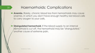 Haemorrhoids: Complications
 Anemia. Rarely, chronic blood loss from hemorrhoids may cause
anemia, in which you don't have enough healthy red blood cells
to carry oxygen to your cells.
 Strangulated hemorrhoid. If the blood supply to an internal
hemorrhoid is cut off, the hemorrhoid may be "strangulated,"
another cause of extreme pain.
2018/10/02Compiled by C Settley
25
 