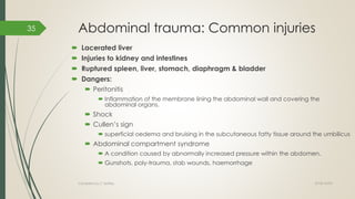Abdominal trauma: Common injuries
 Lacerated liver
 Injuries to kidney and intestines
 Ruptured spleen, liver, stomach, diaphragm & bladder
 Dangers:
 Peritonitis
 Inflammation of the membrane lining the abdominal wall and covering the
abdominal organs.
 Shock
 Cullen’s sign
 superficial oedema and bruising in the subcutaneous fatty tissue around the umbilicus
 Abdominal compartment syndrome
 A condition caused by abnormally increased pressure within the abdomen.
 Gunshots, poly-trauma, stab wounds, haemorrhage
2018/10/02Compiled by C Settley
35
 