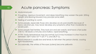 Acute pancreas: Symptoms
 Abdominal pain
 Coughing, vigorous movement, and deep breathing may worsen the pain. Sitting
upright and leaning forward may provide some relief.
 Feeling of wanting to vomit.
 Some people, especially those who develop acute pancreatitis because of
heavy alcohol use, may never develop any symptoms other than moderate to
severe pain.
 Some people feel terrible. They look sick and are sweaty and have a fast pulse
(100 to 140 beats a minute) and shallow, rapid breathing.
 At first, body temperature may be normal, but it may increase in a few hours to
between 100° F and 101° F (37.7° C and 38.3° C).
 Blood pressure is usually low and tends to fall when the person stands, causing
light-headedness.
 Occasionally, the whites of the eyes (sclera) become yellowish.
2018/10/02Compiled by C Settley
42
 