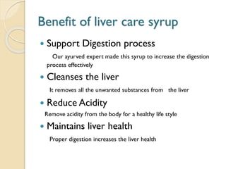 Benefit of liver care syrup
 Support Digestion process
Our ayurved expert made this syrup to increase the digestion
process effectively
 Cleanses the liver
It removes all the unwanted substances from the liver
 Reduce Acidity
Remove acidity from the body for a healthy life style
 Maintains liver health
Proper digestion increases the liver health
 