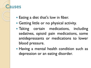 Causes
 Eating a diet that's low in fiber.
 Getting little or no physical activity.
 Taking certain medications, including
sedatives, opioid pain medications, some
antidepressants or medications to lower
blood pressure.
 Having a mental health condition such as
depression or an eating disorder.
 