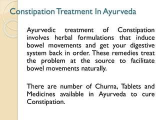 ConstipationTreatment In Ayurveda
Ayurvedic treatment of Constipation
involves herbal formulations that induce
bowel movements and get your digestive
system back in order. These remedies treat
the problem at the source to facilitate
bowel movements naturally.
There are number of Churna, Tablets and
Medicines available in Ayurveda to cure
Constipation.
 