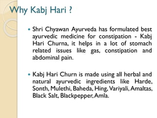 Why Kabj Hari ?
 Shri Chyawan Ayurveda has formulated best
ayurvedic medicine for constipation - Kabj
Hari Churna, it helps in a lot of stomach
related issues like gas, constipation and
abdominal pain.
 Kabj Hari Churn is made using all herbal and
natural ayurvedic ingredients like Harde,
Sonth, Mulethi, Baheda, Hing,Variyali,Amaltas,
Black Salt, Blackpepper,Amla.
 