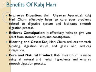 Benefits Of Kabj Hari
 Improves Digestion: Shri Chyawan Ayurveda’s Kabj
Hari Churn effectively helps to cure your problems
related to digestive system and facilitates smooth
digestion process.
 Relieves Constipation: It effectively helps to give you
relief from stomach issues and constipation.
 Bloating and Gases: Kabj Hari Churn reduces stomach
bloating, digestion issues and gases and reduces
indigestion.
 Pure and Natural Product: Kabj Hari Churn is made
using all natural and herbal ingredients and ensures
smooth digestion process.
 