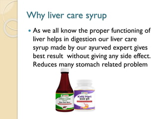 Why liver care syrup
 As we all know the proper functioning of
liver helps in digestion our liver care
syrup made by our ayurved expert gives
best result without giving any side effect.
Reduces many stomach related problem
 
