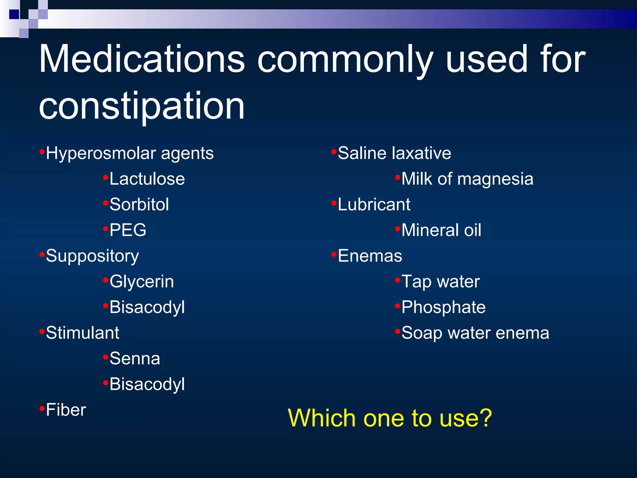 Medications commonly used for
constipation
•Hyperosmolar agents
•Lactulose
•Sorbitol
•PEG
•Suppository
•Glycerin
•Bisacodyl
•Stimulant
•Senna
•Bisacodyl
•Fiber
•Saline laxative
•Milk of magnesia
•Lubricant
•Mineral oil
•Enemas
•Tap water
•Phosphate
•Soap water enema
Which one to use?
 