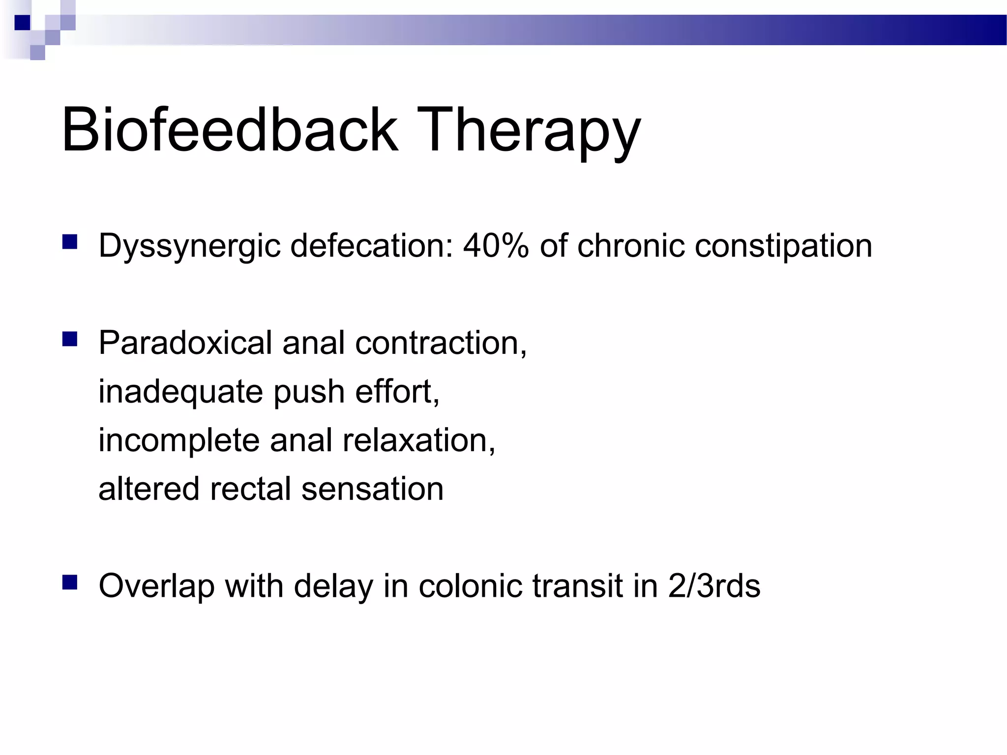 Biofeedback Therapy
 Dyssynergic defecation: 40% of chronic constipation
 Paradoxical anal contraction,
inadequate push effort,
incomplete anal relaxation,
altered rectal sensation
 Overlap with delay in colonic transit in 2/3rds
 
