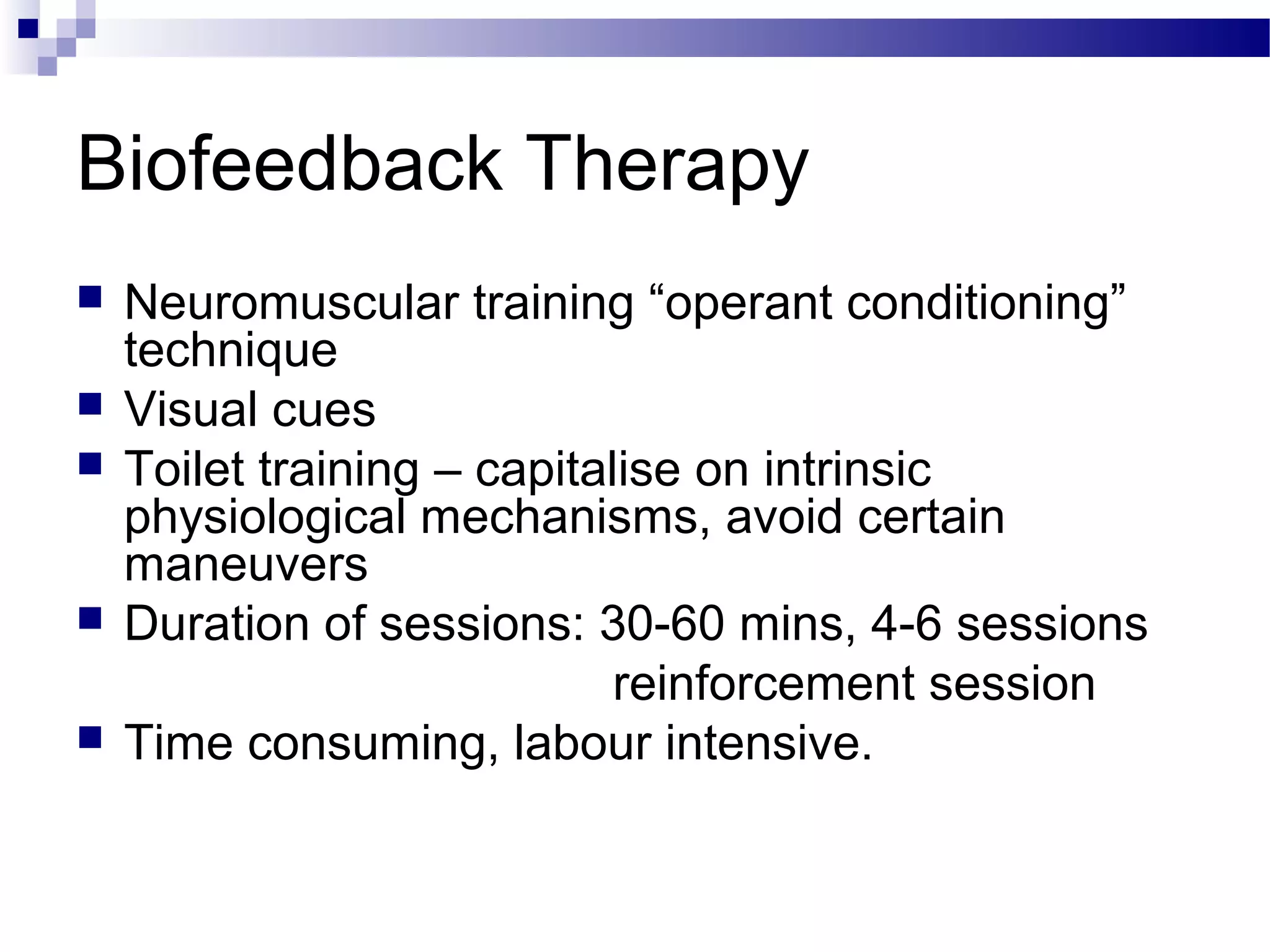 Biofeedback Therapy
 Neuromuscular training “operant conditioning”
technique
 Visual cues
 Toilet training – capitalise on intrinsic
physiological mechanisms, avoid certain
maneuvers
 Duration of sessions: 30-60 mins, 4-6 sessions
reinforcement session
 Time consuming, labour intensive.
 