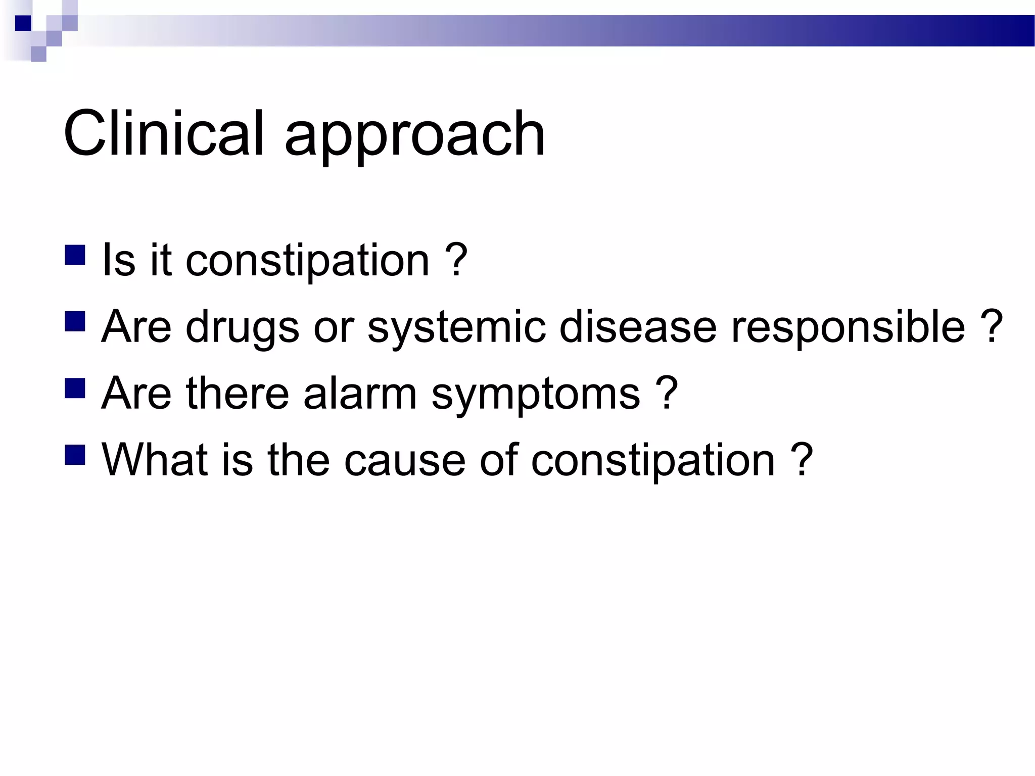 Clinical approach
 Is it constipation ?
 Are drugs or systemic disease responsible ?
 Are there alarm symptoms ?
 What is the cause of constipation ?
 
