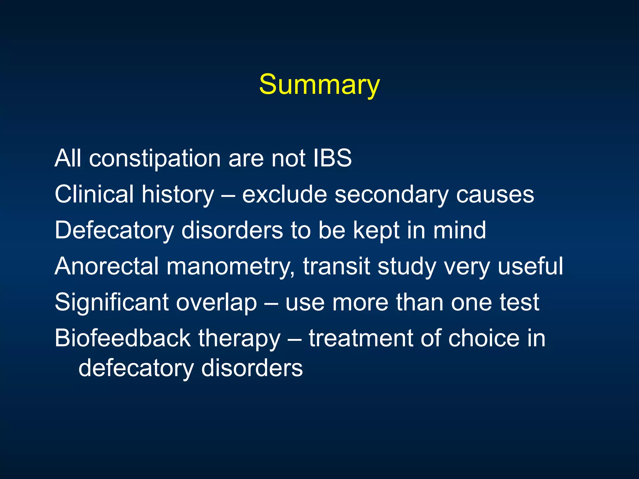 Summary
All constipation are not IBS
Clinical history – exclude secondary causes
Defecatory disorders to be kept in mind
Anorectal manometry, transit study very useful
Significant overlap – use more than one test
Biofeedback therapy – treatment of choice in
defecatory disorders
 