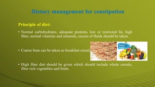 Dietary management for constipation
Principle of diet:
• Normal carbohydrates, adequate proteins, low or restricted fat, high
fiber, normal vitamins and minerals, excess of fluids should be taken.
• Coarse bran can be taken as breakfast cereal.
• High fiber diet should be given which should include whole cereals,
fiber rich vegetables and fruits.
 