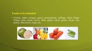 Foods to be included:
• Carrots, apple, oranges, guava, pomegranate, cabbage, ladies finger,
brinjal, peas, beans, kovai, bitter guard, whole grains, bread, rice,
pulses, fruit juices, soups, etc.
 