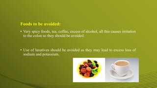 Foods to be avoided:
• Very spicy foods, tea, coffee, excess of alcohol, all this causes irritation
to the colon so they should be avoided.
• Use of laxatives should be avoided as they may lead to excess loss of
sodium and potassium.
 