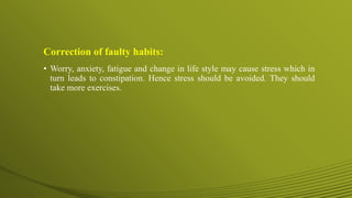 Correction of faulty habits:
• Worry, anxiety, fatigue and change in life style may cause stress which in
turn leads to constipation. Hence stress should be avoided. They should
take more exercises.
 