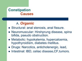 Constipation
Causes
A. Organic
 Structural: anal stenosis, anal fissure.
 Neuromuscular: Hirshprung disease, spina
bifida, pseudo obstruction.
 Metabolic: hypokalemia, hypercalcemia,
hypothyroidism, diabetes mellitus.
 Drugs: Narcotics, anticholenergic, lead,
 Intestinal: IBD, celiac disease,CF,tumors.
 